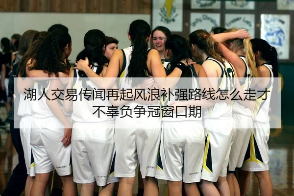 湖人交易传闻再起风浪补强路线怎么走才不辜负争冠窗口期